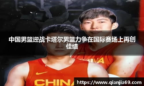 中国男篮迎战卡塔尔男篮力争在国际赛场上再创佳绩